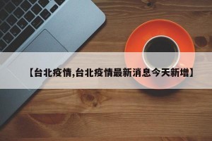 【台北疫情,台北疫情最新消息今天新增】