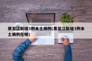 黑龙江新增3例本土病例(黑龙江新增3例本土病例在哪)