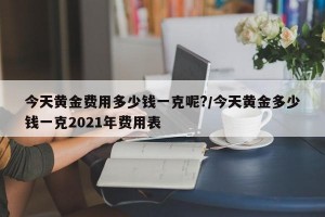 今天黄金费用多少钱一克呢?/今天黄金多少钱一克2021年费用表