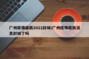 广州疫情最新2021封城/广州疫情最新消息封城了吗