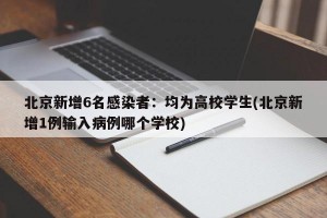 北京新增6名感染者：均为高校学生(北京新增1例输入病例哪个学校)