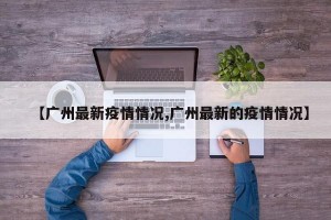 【广州最新疫情情况,广州最新的疫情情况】