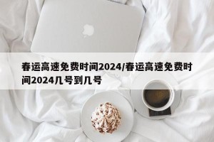 春运高速免费时间2024/春运高速免费时间2024几号到几号