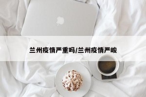 兰州疫情严重吗/兰州疫情严峻