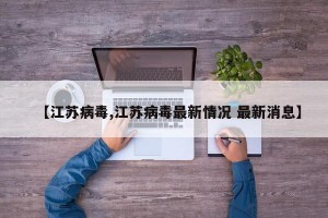 【江苏病毒,江苏病毒最新情况 最新消息】