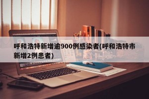 呼和浩特新增逾900例感染者(呼和浩特市新增2例患者)