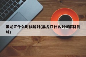 黑龙江什么时候解封(黑龙江什么时候解除封城)
