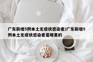 广东新增5例本土无症状感染者/广东新增5例本土无症状感染者是哪里的