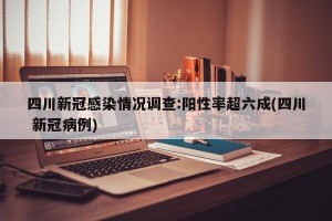 四川新冠感染情况调查:阳性率超六成(四川 新冠病例)