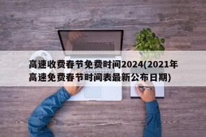 高速收费春节免费时间2024(2021年高速免费春节时间表最新公布日期)