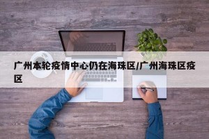 广州本轮疫情中心仍在海珠区/广州海珠区疫区
