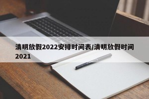 清明放假2022安排时间表/清明放假时间2021
