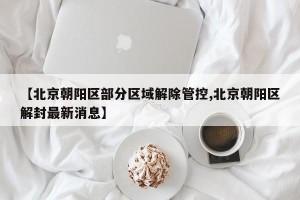【北京朝阳区部分区域解除管控,北京朝阳区解封最新消息】