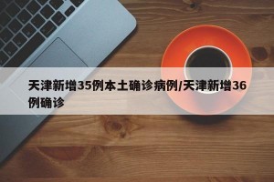 天津新增35例本土确诊病例/天津新增36例确诊