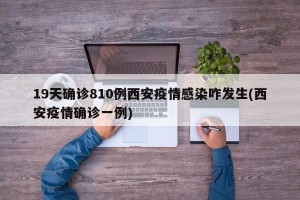 19天确诊810例西安疫情感染咋发生(西安疫情确诊一例)