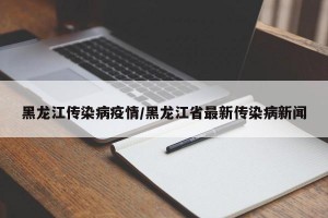 黑龙江传染病疫情/黑龙江省最新传染病新闻