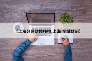 【上海分区封控核检,上海 全域封闭】
