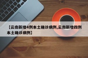 【云南新增4例本土确诊病例,云南新增四例本土确诊病例】