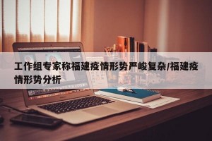 工作组专家称福建疫情形势严峻复杂/福建疫情形势分析
