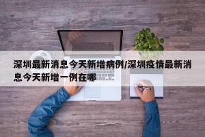 深圳最新消息今天新增病例/深圳疫情最新消息今天新增一例在哪
