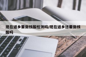 现在返乡要做核酸检测吗/现在返乡还要做核酸吗