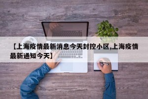 【上海疫情最新消息今天封控小区,上海疫情最新通知今天】