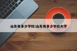 山东有多少学校/山东有多少学校大学