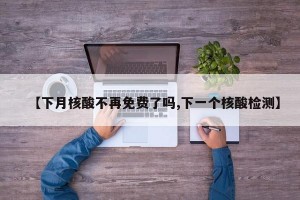 【下月核酸不再免费了吗,下一个核酸检测】