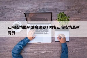 云南疫情最新消息确诊19例/云南疫情最新病例
