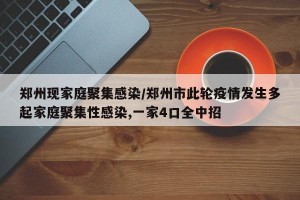 郑州现家庭聚集感染/郑州市此轮疫情发生多起家庭聚集性感染,一家4口全中招