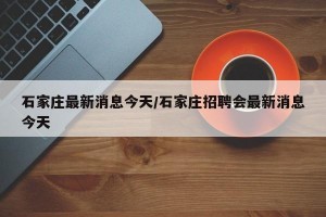 石家庄最新消息今天/石家庄招聘会最新消息今天