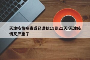 天津疫情病毒或已潜伏15到21天/天津疫情又严重了