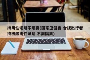 持阴性证明不隔离(国家卫健委 合规出行者持核酸阴性证明 不需隔离)