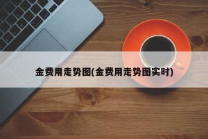 金费用走势图(金费用走势图实时)