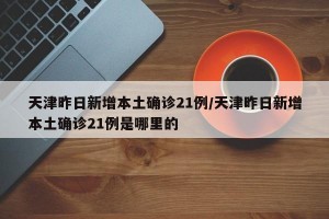 天津昨日新增本土确诊21例/天津昨日新增本土确诊21例是哪里的