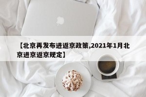 【北京再发布进返京政策,2021年1月北京进京返京规定】