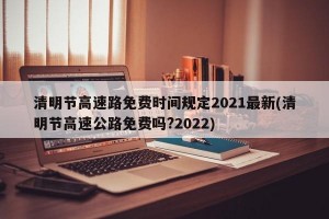 清明节高速路免费时间规定2021最新(清明节高速公路免费吗?2022)