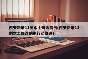 西安新增11例本土确诊病例(西安新增11例本土确诊病例行动轨迹)