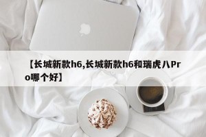 【长城新款h6,长城新款h6和瑞虎八Pro哪个好】