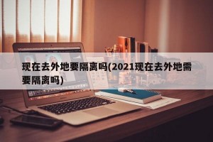 现在去外地要隔离吗(2021现在去外地需要隔离吗)
