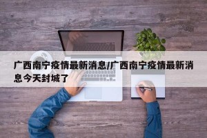 广西南宁疫情最新消息/广西南宁疫情最新消息今天封城了