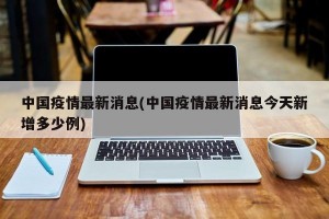 中国疫情最新消息(中国疫情最新消息今天新增多少例)
