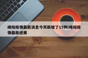 绵阳疫情最新消息今天新增了15例/绵阳疫情最新进展