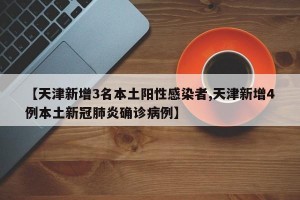【天津新增3名本土阳性感染者,天津新增4例本土新冠肺炎确诊病例】