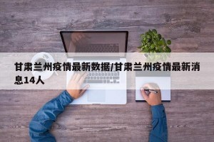 甘肃兰州疫情最新数据/甘肃兰州疫情最新消息14人