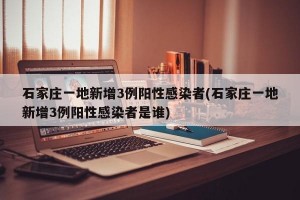 石家庄一地新增3例阳性感染者(石家庄一地新增3例阳性感染者是谁)