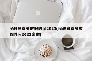 民政局春节放假时间2021(民政局春节放假时间2021离婚)