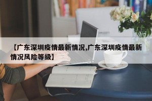 【广东深圳疫情最新情况,广东深圳疫情最新情况风险等级】