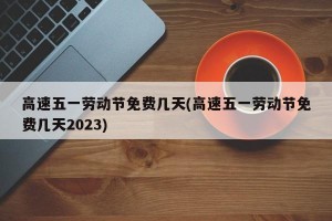 高速五一劳动节免费几天(高速五一劳动节免费几天2023)