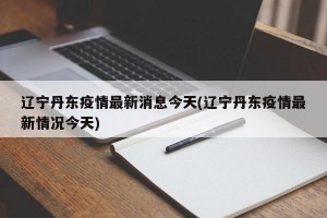 辽宁丹东疫情最新消息今天(辽宁丹东疫情最新情况今天)